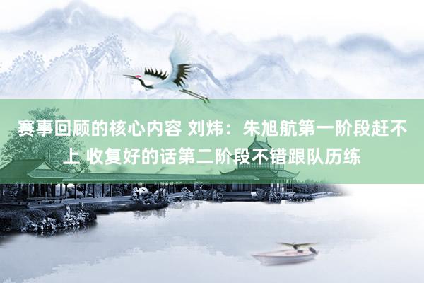 赛事回顾的核心内容 刘炜：朱旭航第一阶段赶不上 收复好的话第二阶段不错跟队历练