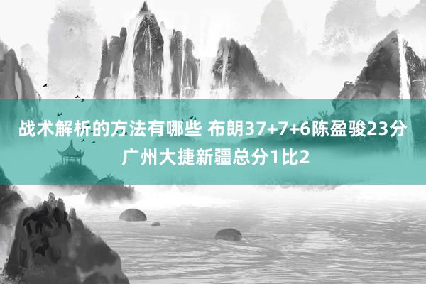 战术解析的方法有哪些 布朗37+7+6陈盈骏23分 广州大捷新疆总分1比2