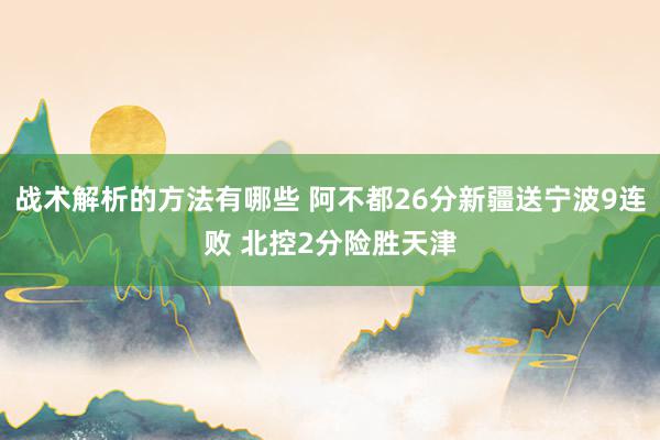 战术解析的方法有哪些 阿不都26分新疆送宁波9连败 北控2分险胜天津