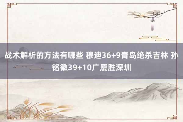 战术解析的方法有哪些 穆迪36+9青岛绝杀吉林 孙铭徽39+10广厦胜深圳