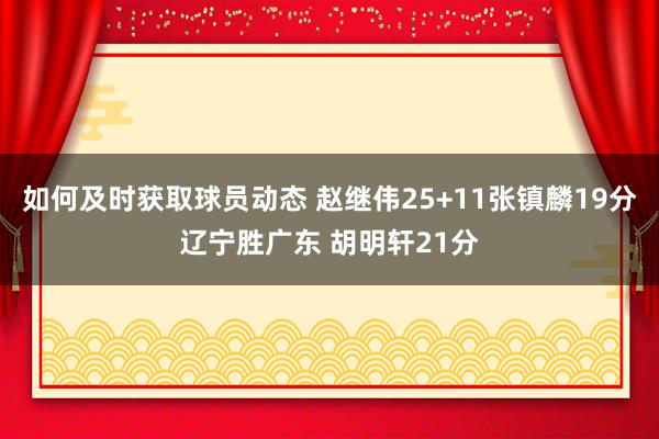 如何及时获取球员动态 赵继伟25+11张镇麟19分辽宁胜广东 胡明轩21分