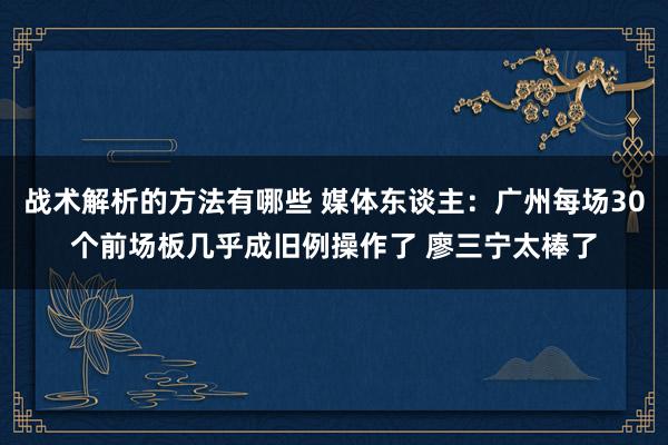 战术解析的方法有哪些 媒体东谈主：广州每场30个前场板几乎成旧例操作了 廖三宁太棒了