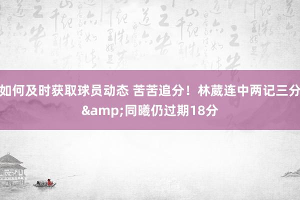 如何及时获取球员动态 苦苦追分！林葳连中两记三分&同曦仍过期18分