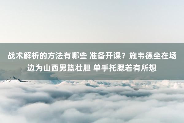 战术解析的方法有哪些 准备开课？施韦德坐在场边为山西男篮壮胆 单手托腮若有所想