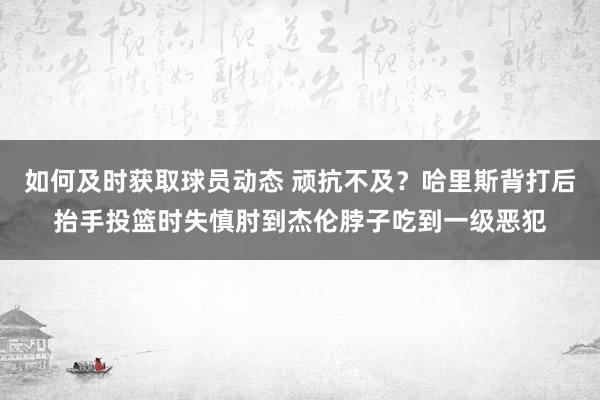 如何及时获取球员动态 顽抗不及？哈里斯背打后抬手投篮时失慎肘到杰伦脖子吃到一级恶犯