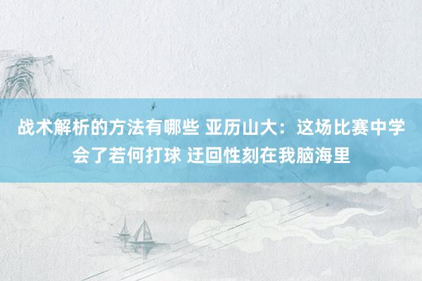 战术解析的方法有哪些 亚历山大：这场比赛中学会了若何打球 迂回性刻在我脑海里