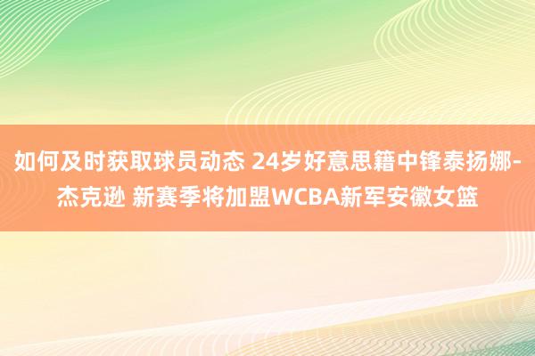 如何及时获取球员动态 24岁好意思籍中锋泰扬娜-杰克逊 新赛季将加盟WCBA新军安徽女篮