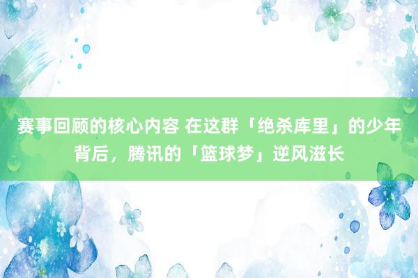 赛事回顾的核心内容 在这群「绝杀库里」的少年背后，腾讯的「篮球梦」逆风滋长