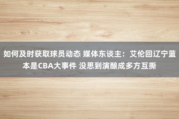 如何及时获取球员动态 媒体东谈主：艾伦回辽宁蓝本是CBA大事件 没思到演酿成多方互撕