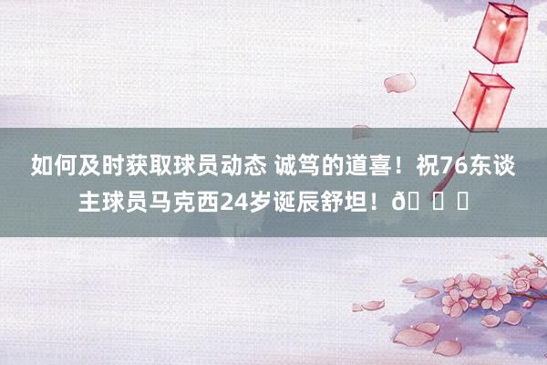 如何及时获取球员动态 诚笃的道喜！祝76东谈主球员马克西24岁诞辰舒坦！🎂