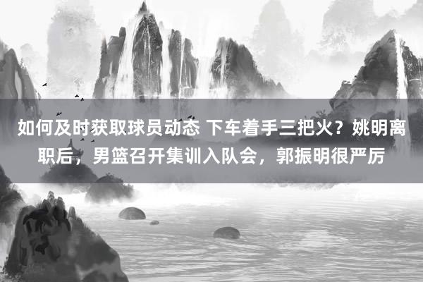 如何及时获取球员动态 下车着手三把火？姚明离职后，男篮召开集训入队会，郭振明很严厉