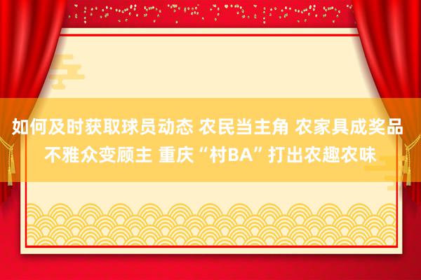 如何及时获取球员动态 农民当主角 农家具成奖品 不雅众变顾主 重庆“村BA”打出农趣农味