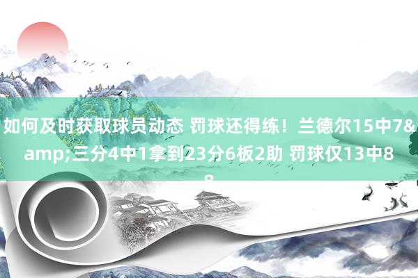 如何及时获取球员动态 罚球还得练！兰德尔15中7&三分4中1拿到23分6板2助 罚球仅13中8