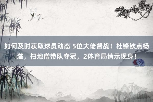 如何及时获取球员动态 5位大佬督战！杜锋钦点杨溢，扫地僧带队夺冠，2体育局请示现身！