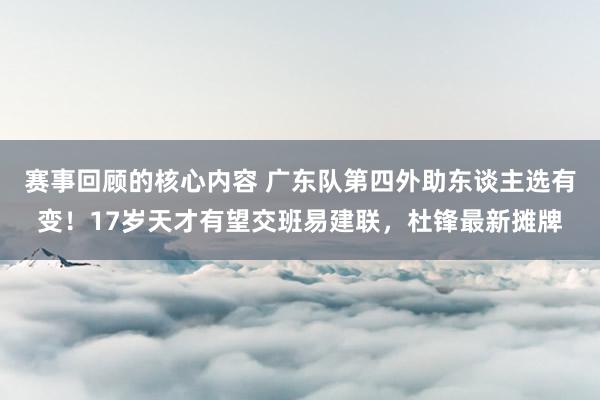 赛事回顾的核心内容 广东队第四外助东谈主选有变！17岁天才有望交班易建联，杜锋最新摊牌