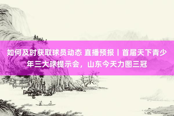 如何及时获取球员动态 直播预报丨首届天下青少年三大球提示会，山东今天力图三冠