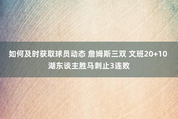 如何及时获取球员动态 詹姆斯三双 文班20+10 湖东谈主胜马刺止3连败