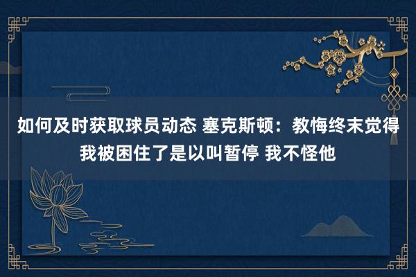 如何及时获取球员动态 塞克斯顿：教悔终末觉得我被困住了是以叫暂停 我不怪他