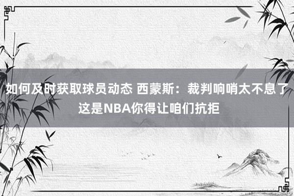 如何及时获取球员动态 西蒙斯：裁判响哨太不息了 这是NBA你得让咱们抗拒