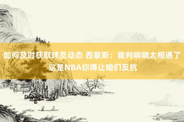 如何及时获取球员动态 西蒙斯：裁判响哨太相通了 这是NBA你得让咱们反抗