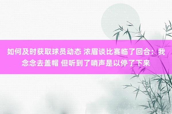 如何及时获取球员动态 浓眉谈比赛临了回合：我念念去盖帽 但听到了哨声是以停了下来