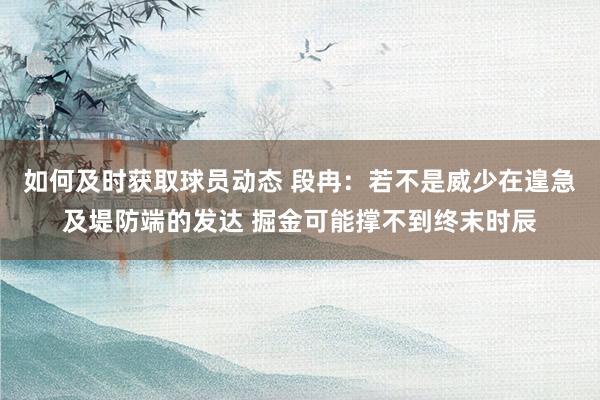 如何及时获取球员动态 段冉：若不是威少在遑急及堤防端的发达 掘金可能撑不到终末时辰