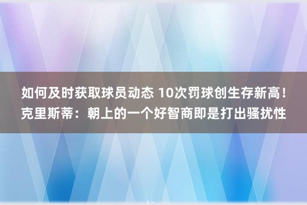 如何及时获取球员动态 10次罚球创生存新高！克里斯蒂：朝上的一个好智商即是打出骚扰性