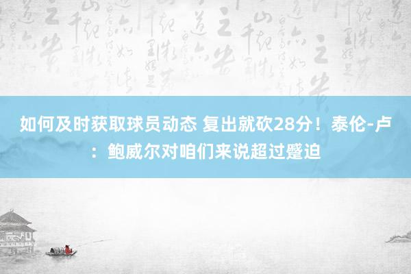 如何及时获取球员动态 复出就砍28分！泰伦-卢：鲍威尔对咱们来说超过蹙迫