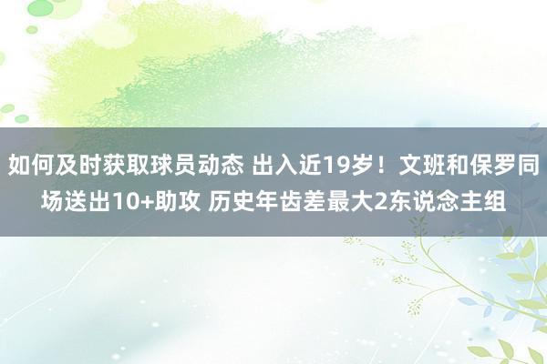 如何及时获取球员动态 出入近19岁！文班和保罗同场送出10+助攻 历史年齿差最大2东说念主组