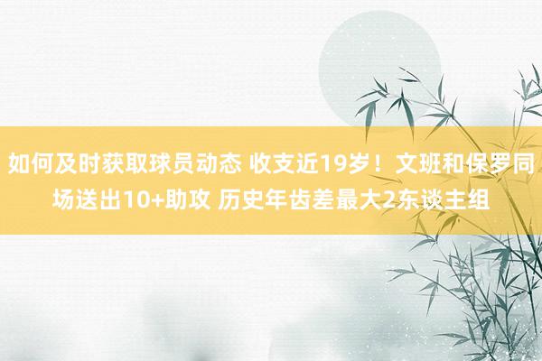 如何及时获取球员动态 收支近19岁！文班和保罗同场送出10+助攻 历史年齿差最大2东谈主组