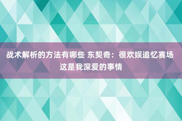 战术解析的方法有哪些 东契奇：很欢娱追忆赛场 这是我深爱的事情