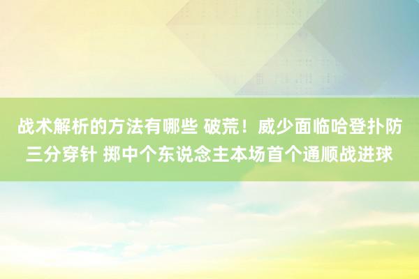 战术解析的方法有哪些 破荒！威少面临哈登扑防三分穿针 掷中个东说念主本场首个通顺战进球