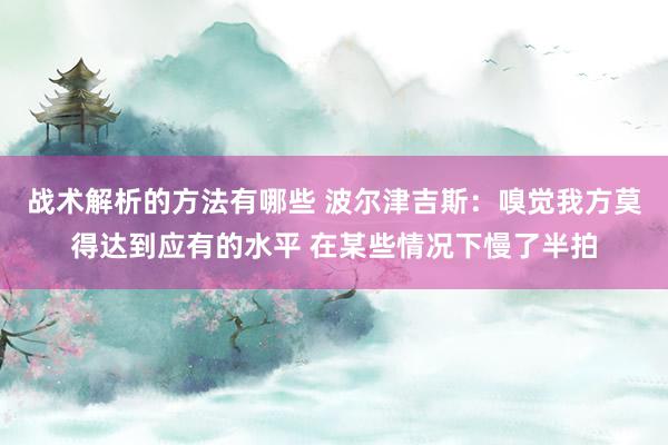 战术解析的方法有哪些 波尔津吉斯：嗅觉我方莫得达到应有的水平 在某些情况下慢了半拍