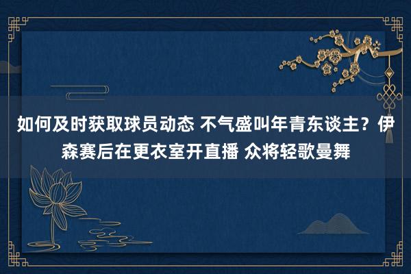 如何及时获取球员动态 不气盛叫年青东谈主？伊森赛后在更衣室开直播 众将轻歌曼舞