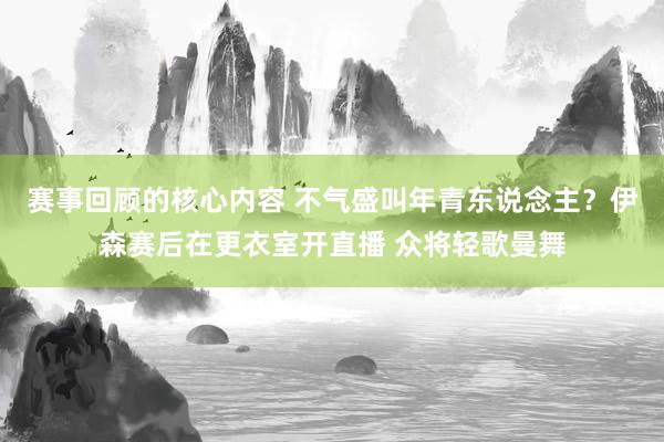 赛事回顾的核心内容 不气盛叫年青东说念主？伊森赛后在更衣室开直播 众将轻歌曼舞