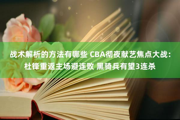 战术解析的方法有哪些 CBA彻夜献艺焦点大战：杜锋重返主场避连败 黑骑兵有望3连杀