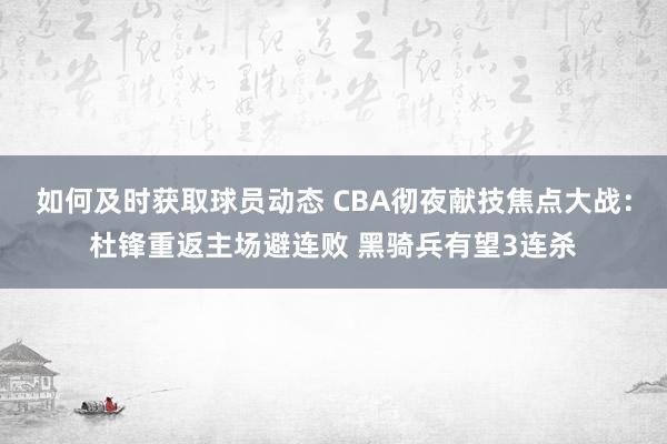 如何及时获取球员动态 CBA彻夜献技焦点大战：杜锋重返主场避连败 黑骑兵有望3连杀