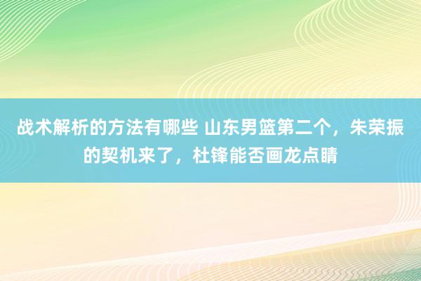 战术解析的方法有哪些 山东男篮第二个，朱荣振的契机来了，杜锋能否画龙点睛