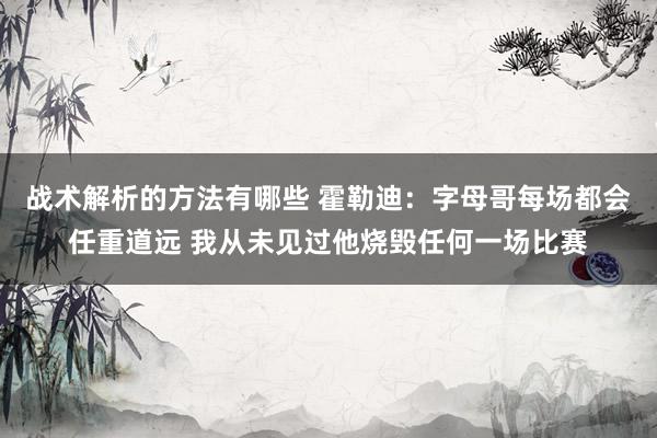 战术解析的方法有哪些 霍勒迪：字母哥每场都会任重道远 我从未见过他烧毁任何一场比赛