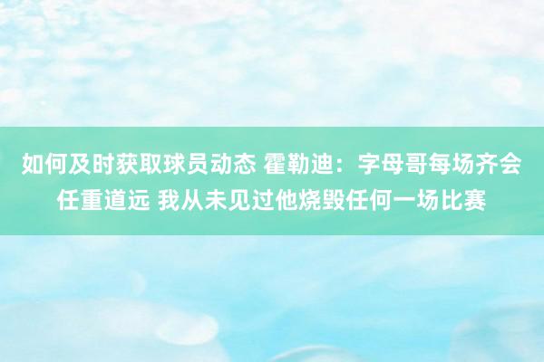 如何及时获取球员动态 霍勒迪：字母哥每场齐会任重道远 我从未见过他烧毁任何一场比赛