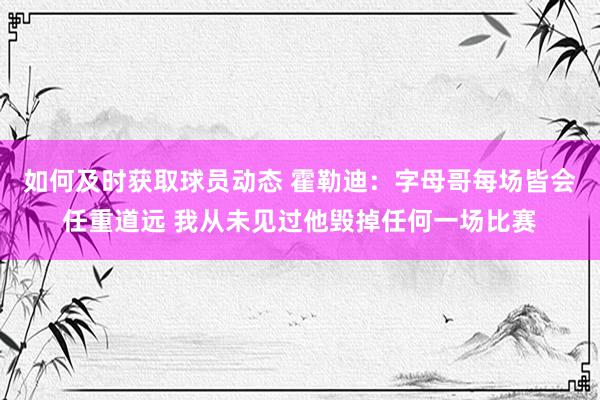 如何及时获取球员动态 霍勒迪：字母哥每场皆会任重道远 我从未见过他毁掉任何一场比赛