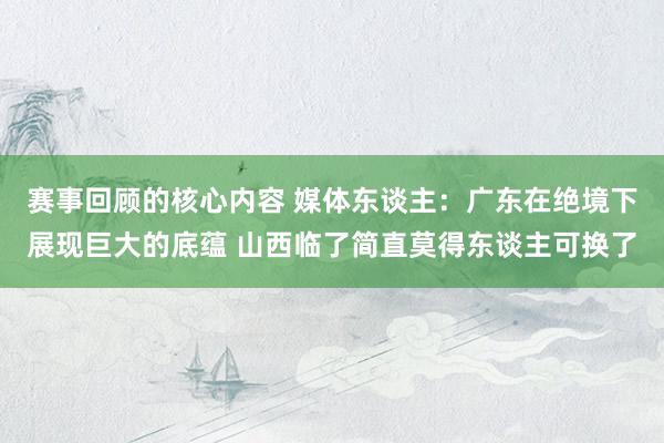 赛事回顾的核心内容 媒体东谈主：广东在绝境下展现巨大的底蕴 山西临了简直莫得东谈主可换了