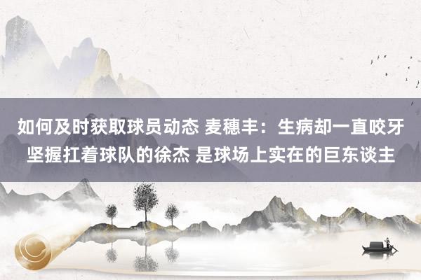 如何及时获取球员动态 麦穗丰：生病却一直咬牙坚握扛着球队的徐杰 是球场上实在的巨东谈主