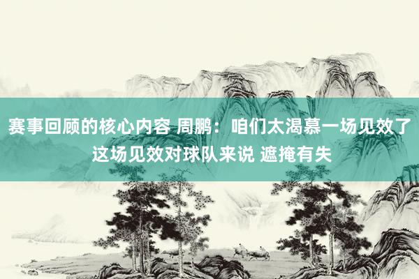 赛事回顾的核心内容 周鹏：咱们太渴慕一场见效了 这场见效对球队来说 遮掩有失