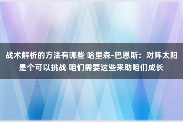 战术解析的方法有哪些 哈里森-巴恩斯：对阵太阳是个可以挑战 咱们需要这些来助咱们成长