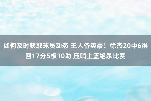 如何及时获取球员动态 王人备英豪！徐杰20中6得回17分5板10助 压哨上篮绝杀比赛