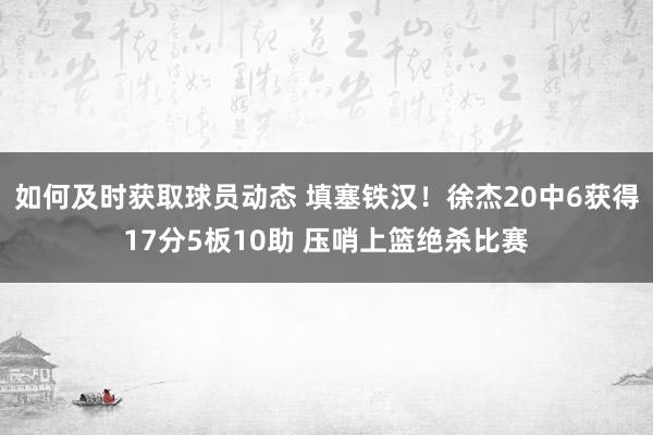 如何及时获取球员动态 填塞铁汉！徐杰20中6获得17分5板10助 压哨上篮绝杀比赛