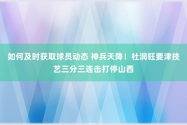 如何及时获取球员动态 神兵天降！杜润旺要津技艺三分三连击打停山西