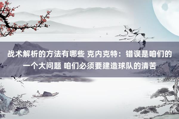 战术解析的方法有哪些 克内克特：错误是咱们的一个大问题 咱们必须要建造球队的清苦