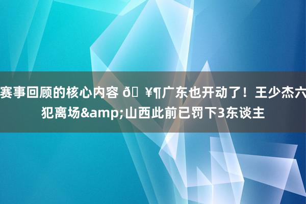 赛事回顾的核心内容 🥶广东也开动了！王少杰六犯离场&山西此前已罚下3东谈主